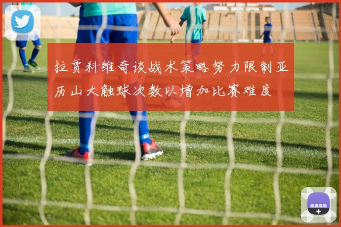 拉贾科维奇谈战术策略努力限制亚历山大触球次数以增加比赛难度