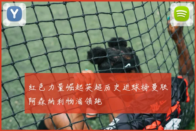 红色力量崛起英超历史进球榜曼联阿森纳利物浦领跑