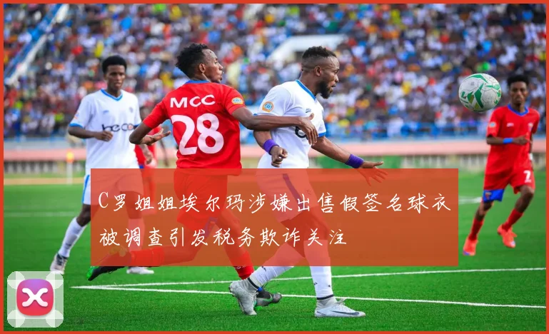 C罗姐姐埃尔玛涉嫌出售假签名球衣被调查引发税务欺诈关注