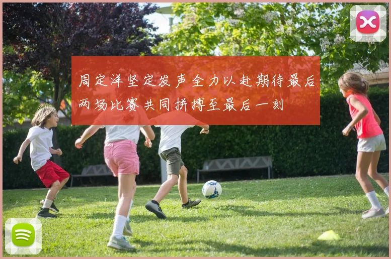 周定洋坚定发声全力以赴期待最后两场比赛共同拼搏至最后一刻