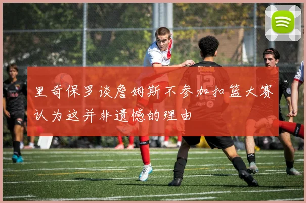 里奇保罗谈詹姆斯不参加扣篮大赛认为这并非遗憾的理由