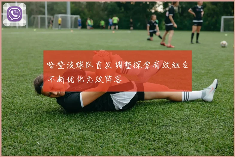 哈登谈球队首发调整探索有效组合不断优化无效阵容