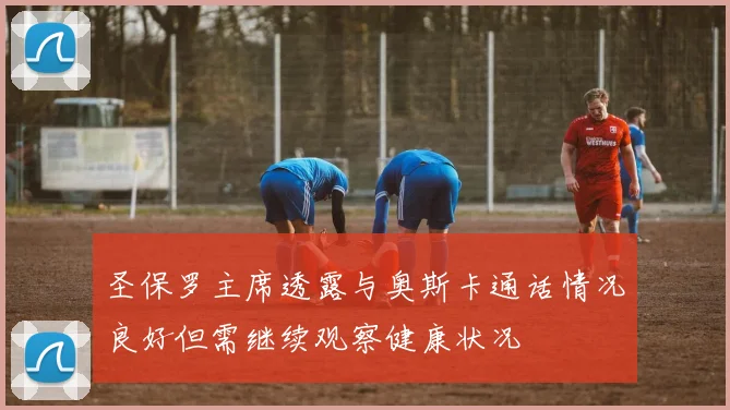 圣保罗主席透露与奥斯卡通话情况良好但需继续观察健康状况