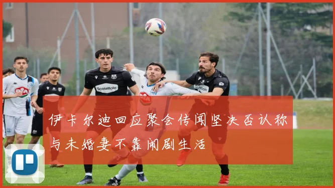 伊卡尔迪回应聚会传闻坚决否认称与未婚妻不靠闹剧生活