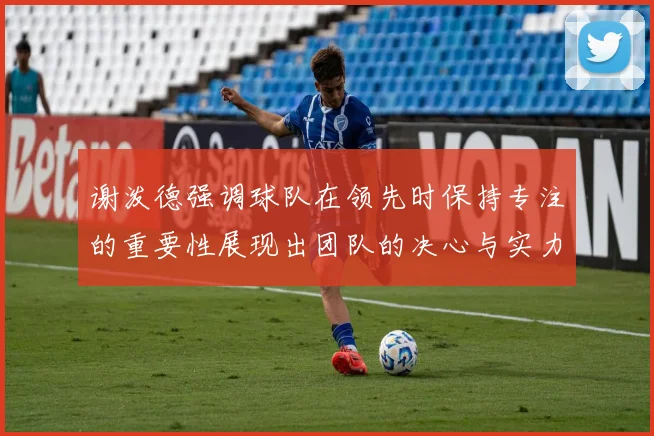 谢泼德强调球队在领先时保持专注的重要性展现出团队的决心与实力