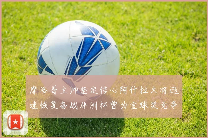 摩洛哥主帅坚定信心阿什拉夫将迅速恢复备战非洲杯曾为金球奖竞争者